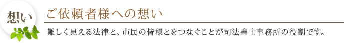 ご依頼者様への想い 難しく見える法律と、市民の皆様とをつなぐことが司法書士事務所の役割です。